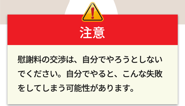 慰謝料の交渉は、自分でやろうとしないでください。自分でやると、こんな失敗をしてしまう可能性があります。