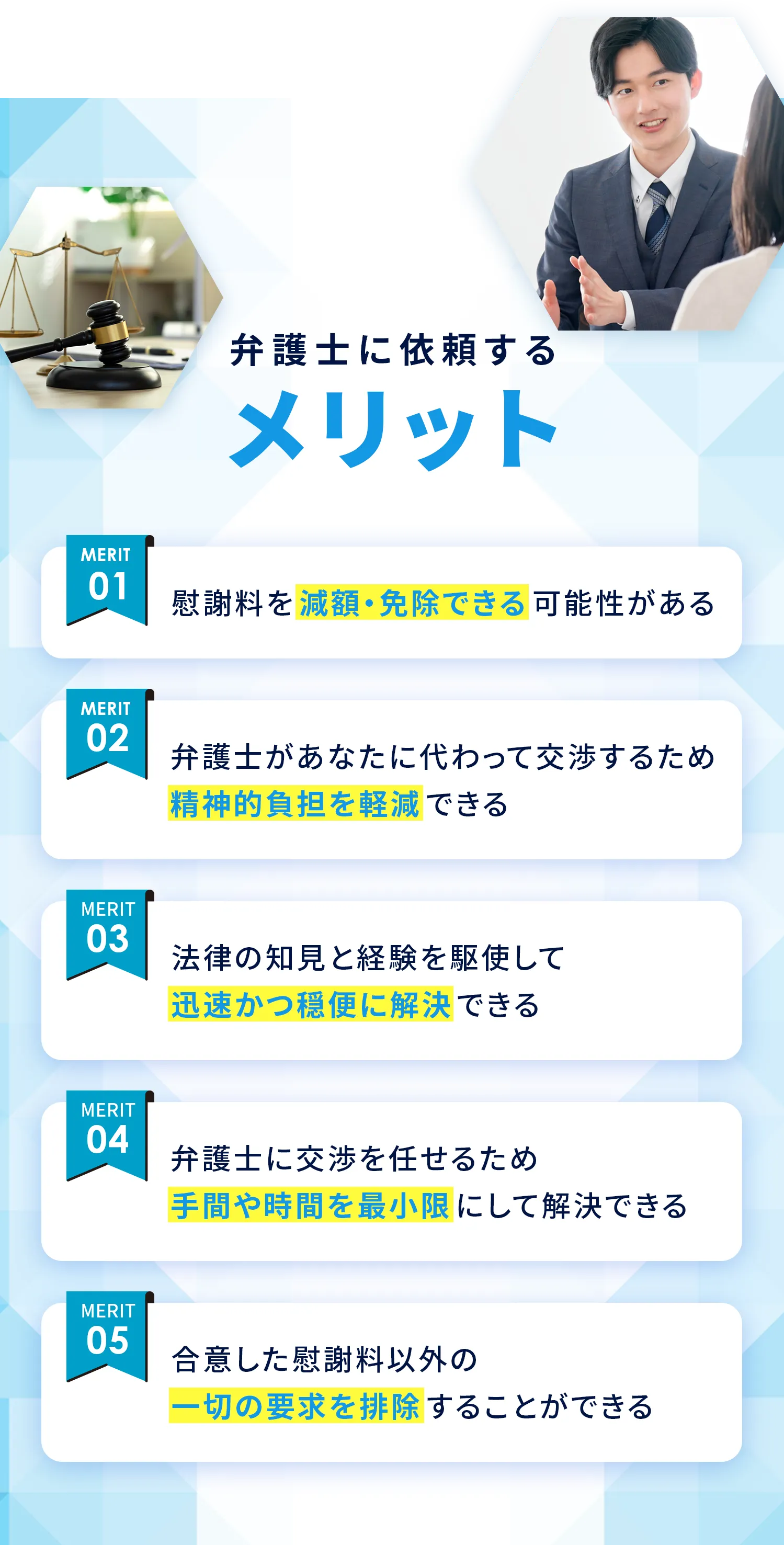 弁護士に依頼するメリット 01：慰謝料を減額・免除できる可能性がある 02：弁護士があなたに代わって交渉するため精神的負担を軽減できる 03：法律の知見と経験を駆使して迅速かつ穏便に解決できる 04：弁護士に交渉を任せるため手間や時間を最小限にして解決できる 05：合意した慰謝料以外の一切の要求を排除することができる
