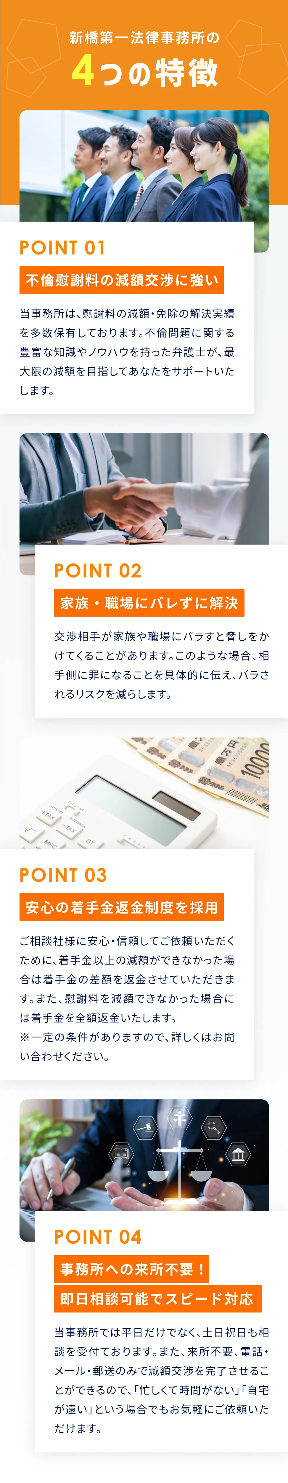 新橋第一法律事務所の4つの特徴 01：不倫慰謝料の減額交渉に強い。当事務所は、慰謝料の減額・免除の解決実績を多数保有しております。不倫問題に関する豊富な知識やノウハウを持った弁護士が、最大限の減額を目指してあなたをサポートいたします。 02：家族・職場にバレずに解決。交渉相手が家族や職場にバラすと脅しをかけてくることがあります。このような場合、相手側に罪になることを具体的に伝え、バラされるリスクを減らします。 03：安心の着手金返金制度を採用。ご相談社様に安心・信頼してご依頼いただくために、着手金以上の減額ができなかった場合は着手金の差額を返金させていただきます。また、慰謝料を減額できなかった場合には着手金を全額返金いたします。※一定の条件がありますので、詳しくはお問い合わせください。 04：事務所への来所不要！即日相談可能でスピード対応。当事務所では平日だけでなく、土日祝日も相談を受付ております。また、来所不要、電話・メール・郵送のみで減額交渉を完了させることができるので、「忙しくて時間がない」「自宅が遠い」という場合でもお気軽にご依頼いただけます。