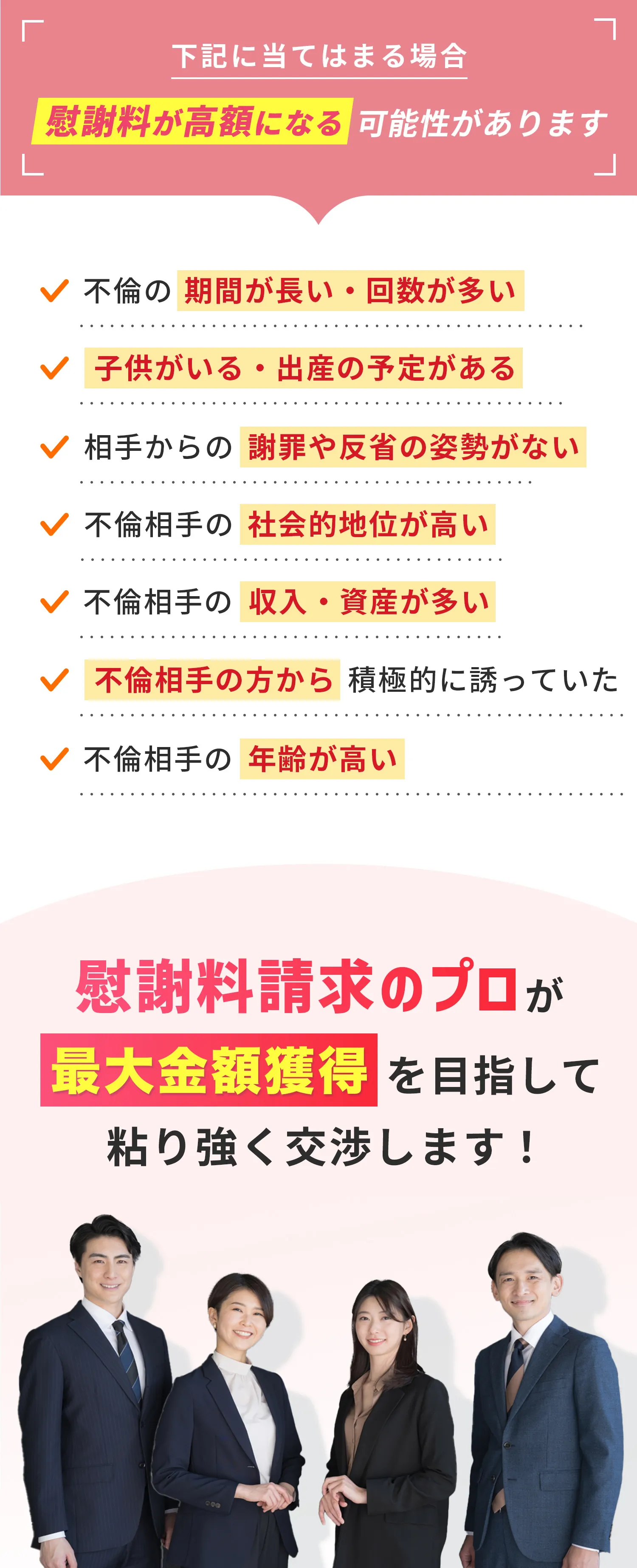 下記に当てはまる場合慰謝料が高額になる可能性があります 不倫の期間が長い・回数が多い 子供がいる・出産の予定がある 相手からの謝罪や反省の姿勢がない 不倫相手の社会的地位が高い 不倫相手の収入・資産が多い 不倫相手の方から積極的に誘っていた 不倫相手の年齢が高い