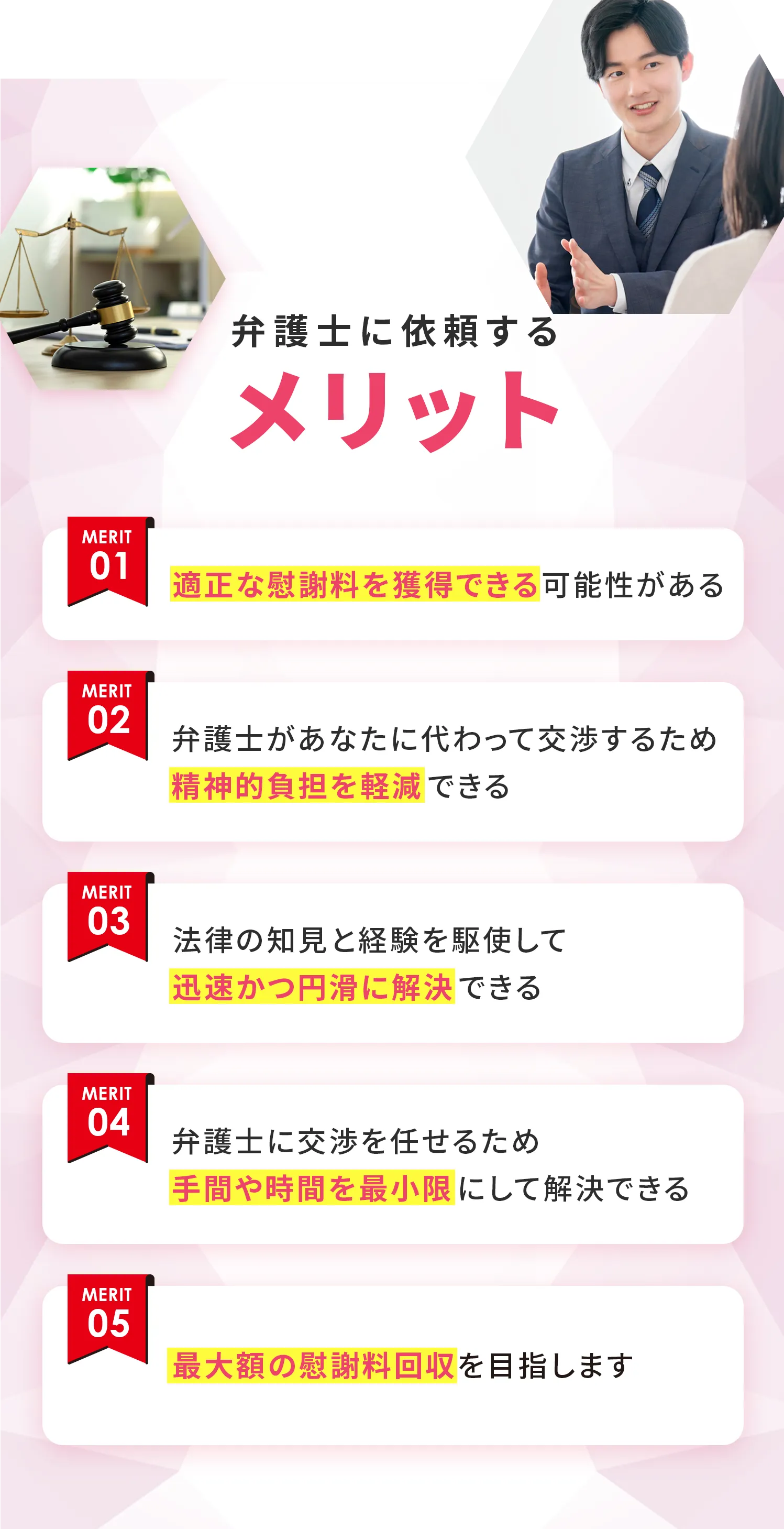 弁護士に依頼するメリット 01：適正な慰謝料を獲得できる可能性がある 02：弁護士があなたに代わって交渉するため精神的負担を軽減できる 03：法律の知見と経験を駆使して迅速かつ円滑に解決できる 04：弁護士に交渉を任せるため手間や時間を最小限にして解決できる 05：最大額の慰謝料回収を目指します