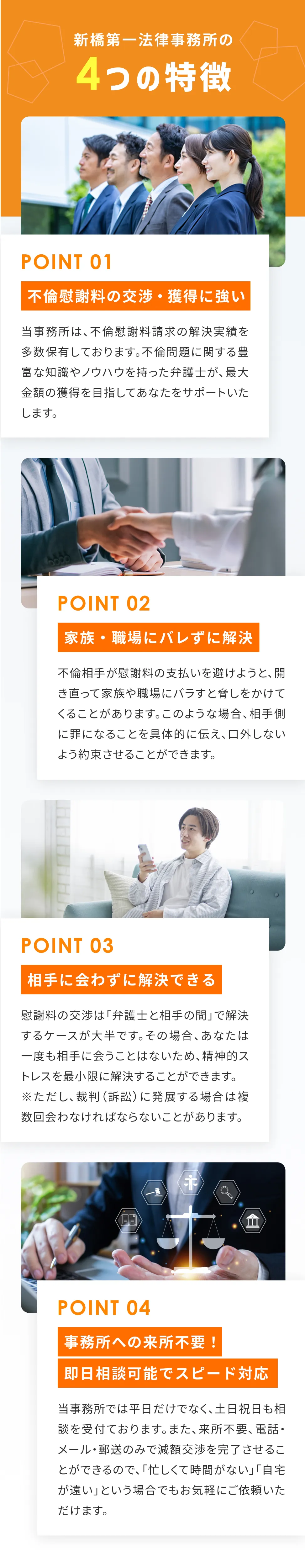 新橋第一法律事務所の4つの特徴 01：不倫慰謝料の交渉・獲得に強い。当事務所は、不倫慰謝料請求の解決実績を多数保有しております。不倫問題に関する豊富な知識やノウハウを持った弁護士が、最大金額の獲得を目指してあなたをサポートいたします。 02：家族・職場にバレずに解決。不倫相手が慰謝料の支払いを避けようと、開き直って家族や職場にバラすと脅しをかけてくることがあります。このような場合、相手側に罪になることを具体的に伝え、口外しないよう約束させることができます。 03：相手に会わずに解決できる。慰謝料の交渉は「弁護士と相手の間」で解決するケースが大半です。その場合、あなたは一度も相手に会うことはないため、精神的ストレスを最小限に解決することができます。※ただし、裁判（訴訟）に発展する場合は複数回会わなければならないことがあります。 04：事務所への来所不要！即日相談可能でスピード対応。当事務所では平日だけでなく、土日祝日も相談を受付ております。また、来所不要、電話・メール・郵送のみで減額交渉を完了させることができるので、「忙しくて時間がない」「自宅が遠い」という場合でもお気軽にご依頼いただけます。