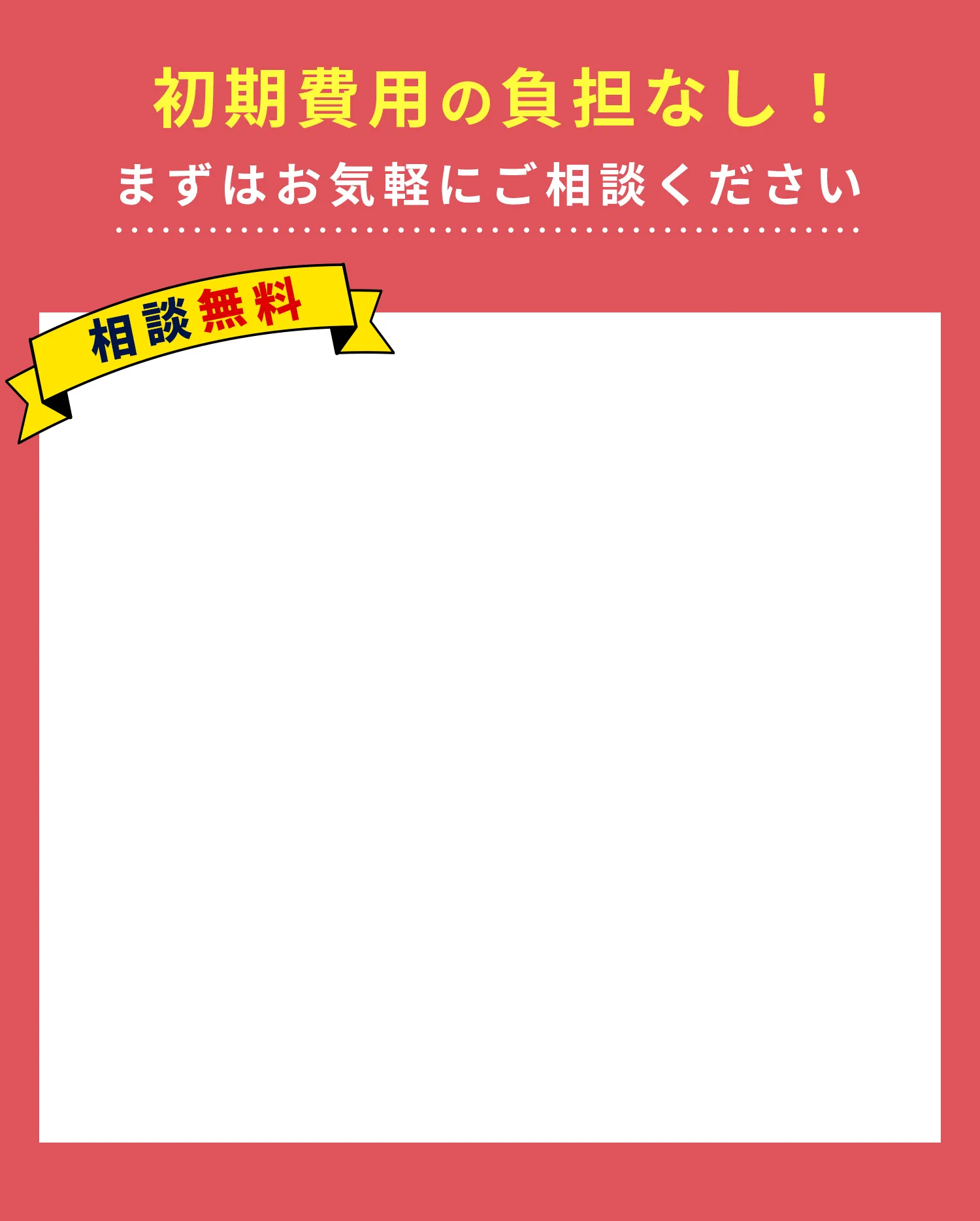 初期費用の負担なし！まずはお気軽にご相談ください
